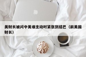 美财长被问中美谁主动时紧张到结巴（前美国财长）