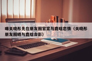 曝关晓彤先在朋友圈官宣与鹿晗恋情（关晓彤朋友圈晒与鹿晗合影）
