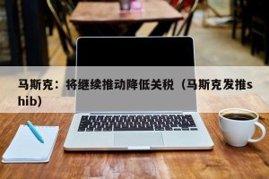 马斯克：将继续推动降低关税（马斯克发推shib）