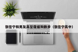 张佳宁和男友高至霆遛狗散步（张佳宁高中）