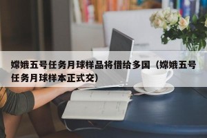 嫦娥五号任务月球样品将借给多国（嫦娥五号任务月球样本正式交）