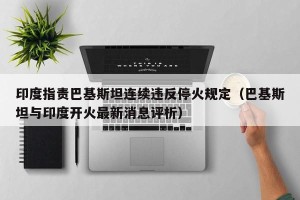 印度指责巴基斯坦连续违反停火规定（巴基斯坦与印度开火最新消息评析）