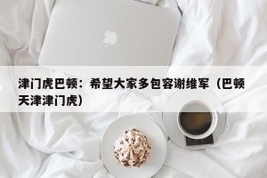 津门虎巴顿：希望大家多包容谢维军（巴顿 天津津门虎）
