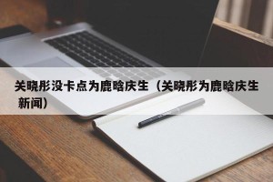 关晓彤没卡点为鹿晗庆生（关晓彤为鹿晗庆生 新闻）