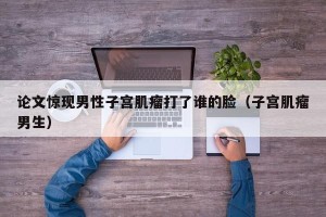 论文惊现男性子宫肌瘤打了谁的脸（子宫肌瘤男生）