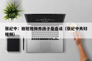 张纪中：拍短视频养孩子是造谣（张纪中夫妇视频）