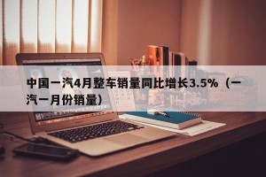 中国一汽4月整车销量同比增长3.5%（一汽一月份销量）