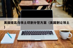 美国提出乌领土切割分管方案（美国割让领土）