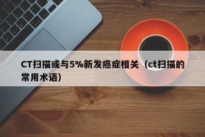 CT扫描或与5%新发癌症相关（ct扫描的常用术语）