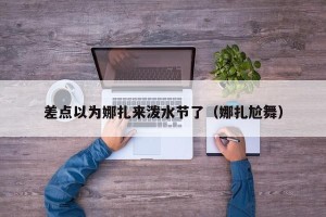 差点以为娜扎来泼水节了（娜扎尬舞）
