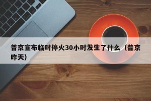 普京宣布临时停火30小时发生了什么（普京昨天）