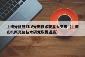 上海光机所EUV光刻技术获重大突破（上海光机所光刻技术研究取得进展）