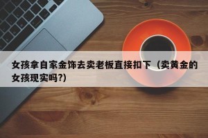 女孩拿自家金饰去卖老板直接扣下（卖黄金的女孩现实吗?）