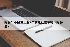 陈赫：不会生三胎2个女儿已很幸福（陈赫一胎）