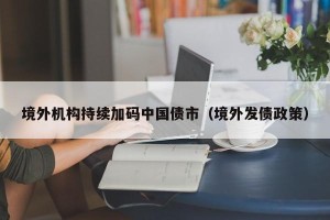 境外机构持续加码中国债市（境外发债政策）
