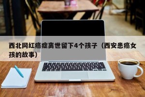 西北网红癌症离世留下4个孩子（西安患癌女孩的故事）