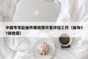 中国专家赴缅开展地震灾害评估工作（缅甸57级地震）