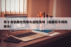 男子用筋膜枪按摩头部险失明（筋膜枪不同按摩头）