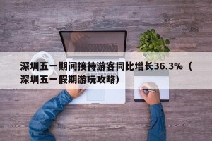 深圳五一期间接待游客同比增长36.3%（深圳五一假期游玩攻略）