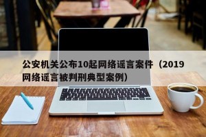 公安机关公布10起网络谣言案件（2019网络谣言被判刑典型案例）