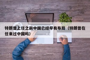 特朗普上任之前中国已经早有布局（特朗普在任来过中国吗）