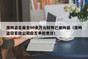 保姆盗走雇主90余万元财物已被拘留（保姆盗窃家政公司应否承担责任）