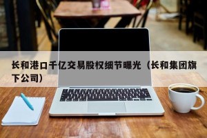 长和港口千亿交易股权细节曝光（长和集团旗下公司）