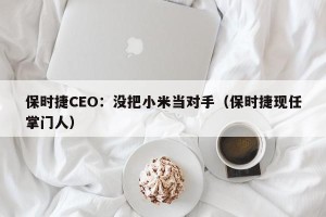 保时捷CEO：没把小米当对手（保时捷现任掌门人）