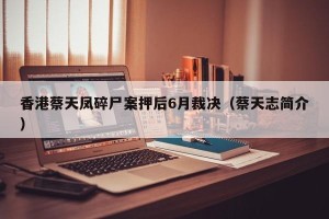 香港蔡天凤碎尸案押后6月裁决（蔡天志简介）