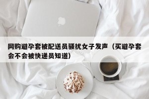 网购避孕套被配送员骚扰女子发声（买避孕套会不会被快递员知道）