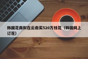 韩国花商拟在云南买520万枝花（韩国网上订花）