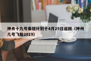 神舟十九号乘组计划于4月29日返回（神州几号飞船2019）
