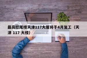 最高烂尾楼天津117大厦将于4月复工（天津 117 大楼）