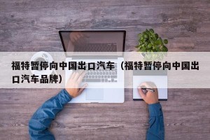 福特暂停向中国出口汽车（福特暂停向中国出口汽车品牌）