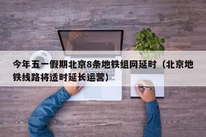 今年五一假期北京8条地铁组网延时（北京地铁线路将适时延长运营）