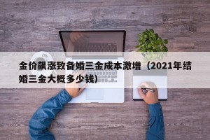 金价飙涨致备婚三金成本激增（2021年结婚三金大概多少钱）