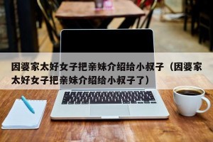 因婆家太好女子把亲妹介绍给小叔子（因婆家太好女子把亲妹介绍给小叔子了）