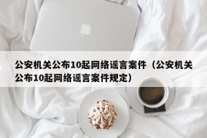公安机关公布10起网络谣言案件（公安机关公布10起网络谣言案件规定）