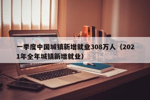 一季度中国城镇新增就业308万人（2021年全年城镇新增就业）