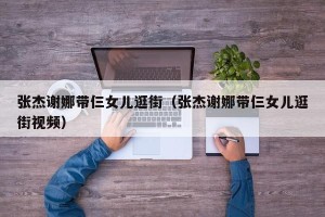 张杰谢娜带仨女儿逛街（张杰谢娜带仨女儿逛街视频）