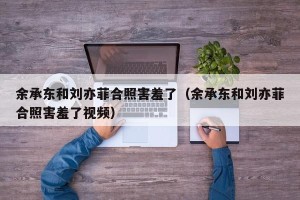 余承东和刘亦菲合照害羞了（余承东和刘亦菲合照害羞了视频）