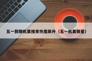 五一假期机票搜索热度飙升（五一机票销量）