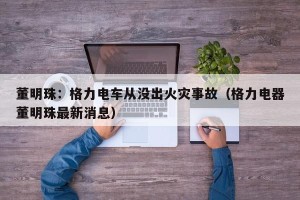 董明珠：格力电车从没出火灾事故（格力电器董明珠最新消息）