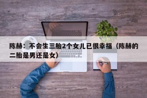 陈赫：不会生三胎2个女儿已很幸福（陈赫的二胎是男还是女）