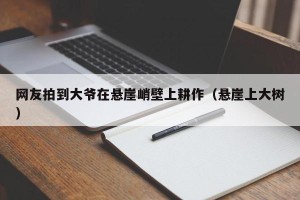 网友拍到大爷在悬崖峭壁上耕作（悬崖上大树）