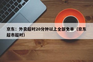 京东：外卖超时20分钟以上全部免单（京东超市超时）