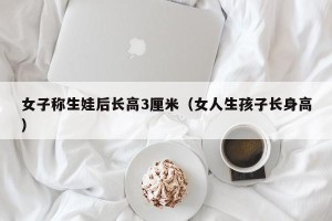 女子称生娃后长高3厘米（女人生孩子长身高）