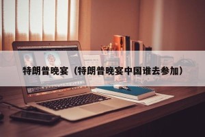 特朗普晚宴（特朗普晚宴中国谁去参加）