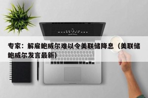 专家：解雇鲍威尔难以令美联储降息（美联储鲍威尔发言最新）