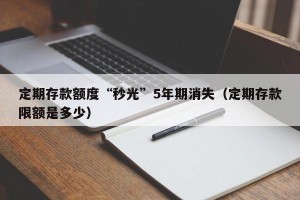 定期存款额度“秒光”5年期消失（定期存款限额是多少）